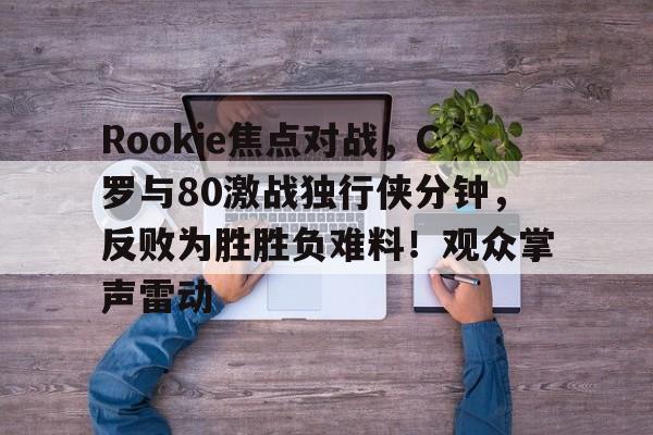 九游-Rookie焦点对战，C罗与80激战独行侠分钟，反败为胜胜负难料！观众掌声雷动-九游